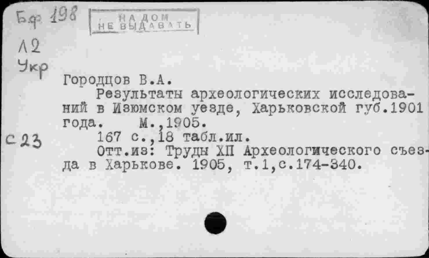 ﻿Городцов В.А.
Результаты археологических исследований в Изюмском уезде, Харьковской губ.1901 года. М.,1905.
167 с., 18 табл.ил.
Отт.из: Труды ХП Археологического съезда в Харькове. 1905, т.1,с.174-340.